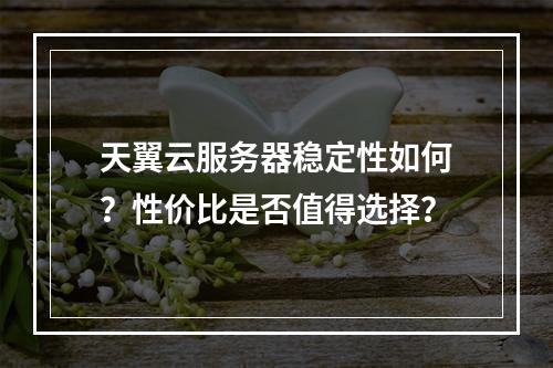 天翼云服务器稳定性如何？性价比是否值得选择？