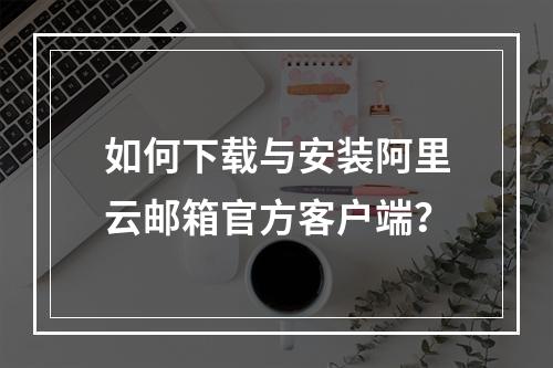 如何下载与安装阿里云邮箱官方客户端？