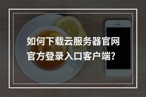 如何下载云服务器官网官方登录入口客户端？