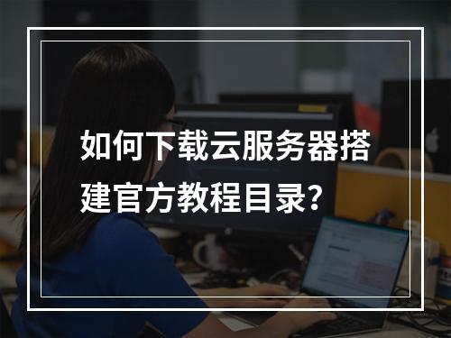 如何下载云服务器搭建官方教程目录？