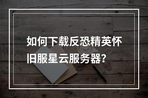 如何下载反恐精英怀旧服星云服务器？