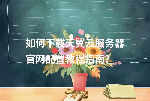 如何下载天翼云服务器官网配置教程指南？