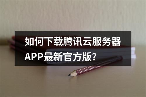 如何下载腾讯云服务器APP最新官方版？