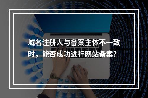 域名注册人与备案主体不一致时,能否成功进行网站备案?