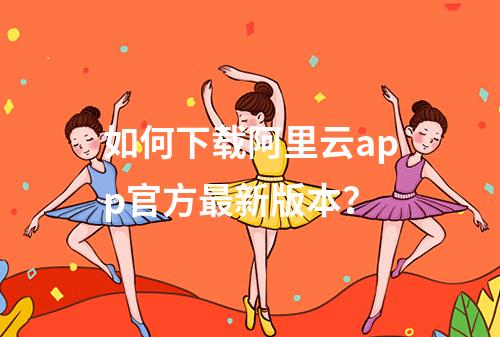 如何下载阿里云app官方最新版本？