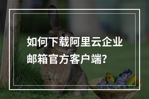 如何下载阿里云企业邮箱官方客户端？