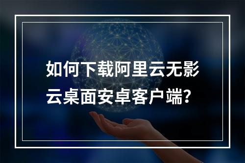 如何下载阿里云无影云桌面安卓客户端？