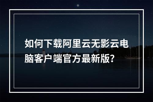 如何下载阿里云无影云电脑客户端官方最新版？
