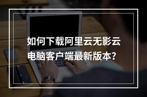 如何下载阿里云无影云电脑客户端最新版本？