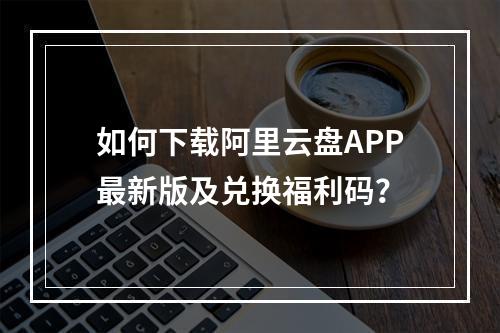 如何下载阿里云盘APP最新版及兑换福利码？