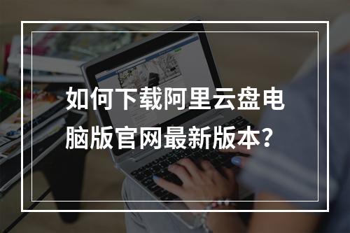 如何下载阿里云盘电脑版官网最新版本？