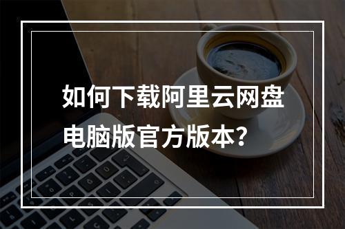 如何下载阿里云网盘电脑版官方版本？