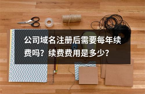 公司域名注册后需要每年续费吗?续费费用是多少?