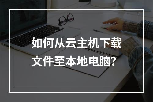 如何从云主机下载文件至本地电脑？