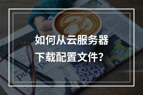 如何从云服务器下载配置文件？