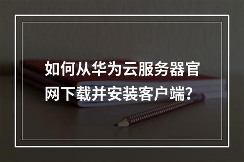 如何从华为云服务器官网下载并安装客户端？