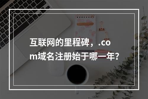 互联网的里程碑,.com域名注册始于哪一年?