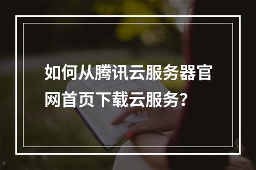 如何从腾讯云服务器官网首页下载云服务？