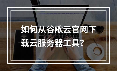 如何从谷歌云官网下载云服务器工具？