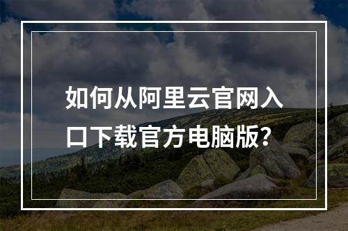 如何从阿里云官网入口下载官方电脑版？