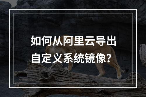 如何从阿里云导出自定义系统镜像？