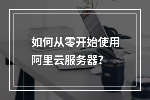 如何从零开始使用阿里云服务器？