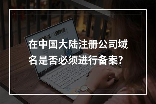 在中国大陆注册公司域名是否必须进行备案?