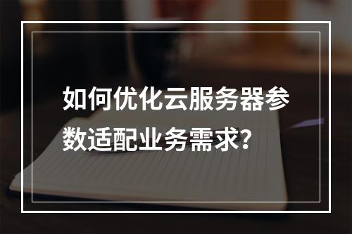 如何优化云服务器参数适配业务需求？