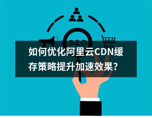 如何优化阿里云CDN缓存策略提升加速效果？