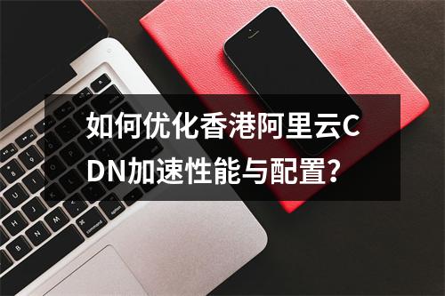 如何优化香港阿里云CDN加速性能与配置？