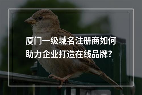 厦门一级域名注册商如何助力企业打造在线品牌?