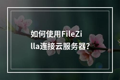 如何使用FileZilla连接云服务器？