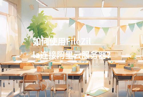 如何使用FileZilla连接阿里云服务器？