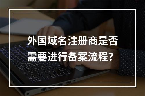 外国域名注册商是否需要进行备案流程?