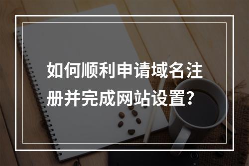 如何顺利申请域名注册并完成网站设置?