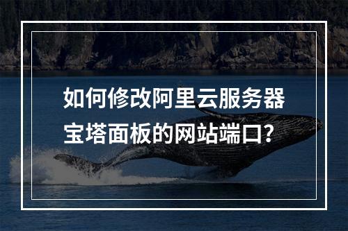 如何修改阿里云服务器宝塔面板的网站端口？