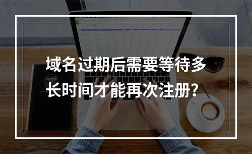 域名过期后需要等待多长时间才能再次注册?