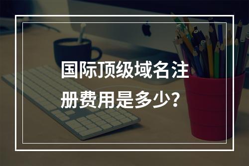 国际顶级域名注册费用是多少?