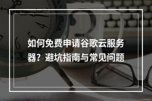 如何免费申请谷歌云服务器？避坑指南与常见问题
