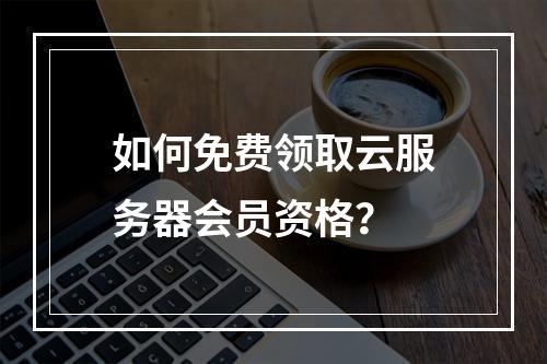 如何免费领取云服务器会员资格？