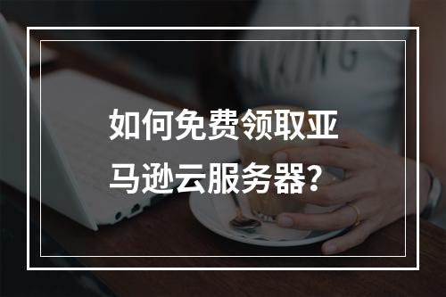 如何免费领取亚马逊云服务器？