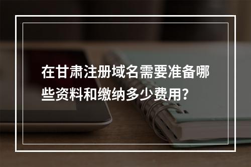 在甘肃注册域名需要准备哪些资料和缴纳多少费用?