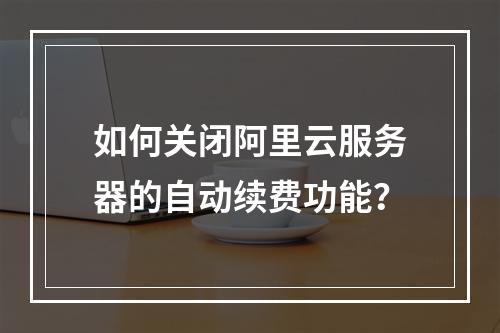 如何关闭阿里云服务器的自动续费功能？