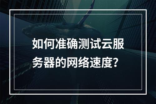 如何准确测试云服务器的网络速度？