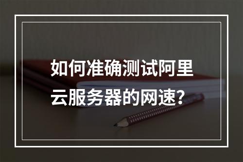 如何准确测试阿里云服务器的网速？