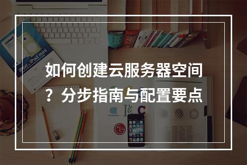 如何创建云服务器空间？分步指南与配置要点
