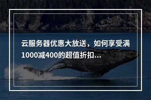 云服务器优惠大放送,如何享受满1000减400的超值折扣?