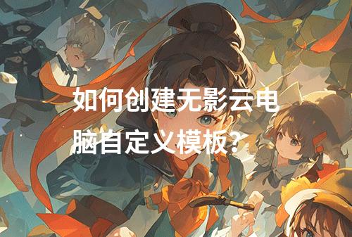 如何创建无影云电脑自定义模板？
