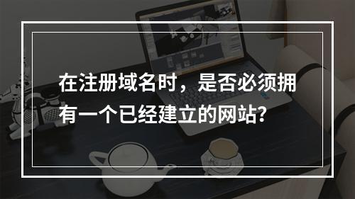 在注册域名时,是否必须拥有一个已经建立的网站?