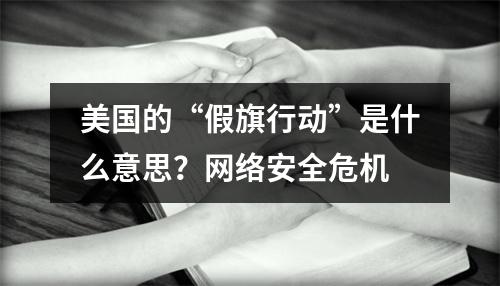 美国的“假旗行动”是什么意思?网络安全危机